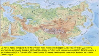 Од истока према западу континента пружа се појас пространих висоравни, које највећу висину достижу у
централном делу Азије. Северно од Хималаја налази сеТибет, често називан и„кров света". Остале познати је
висоравни Азије јесу: Средњесибирска висораван, Становојска висораван, Анатолија, Иранска висораван,
Декан и друге.
 