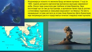  Индонезија је позната по великом броју активних вулкана. У њој се
1883. године догодила најпознатија вулканска ерупција савременог
доба. Она је тада уништила две трећине острва Кракатау. Звук
експлозије чуо се све до Аустралије, а вулкански пепео који је доспео
у атмосферу годинама је смањивао видљивост на Земљи. На месту
некадашњег острва настало је острво Анак Кракатау (Дете Кракатауа],
које непрекидно расте и представља почетак стварања новог вулкана.
 