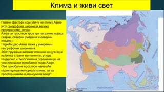 Клима и живи свет
Главни фактори који утичу на климу Азије
јесу географска ширина и велико
пространство копна.
Азија се простире кроз три топлотна појаса
(жарки, северни умерени и северни
хладни).
Највећи део Азије лежи у умереним
географским ширинама.
Због пружања високих планина на јужној и
источној страни континента, утицај
Индијског и Тихог океана ограничен је на
ужи или шири приобални појас Азије.
Ове приобалне просторе најчешће
карактерише монсунска клима, па се
простор назива и„монсунска Азија".
 