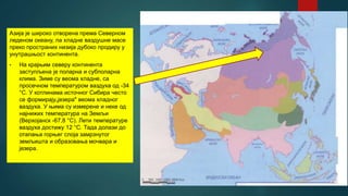 Азија је широко отворена према Северном
леденом океану, па хладне ваздушне масе
преко пространих низија дубоко продиру у
унутрашњост континента.
• На крајњим северу континента
заступљена је поларна и субполарна
клима. Зиме су веома хладне, са
просечном температуром ваздуха од -34
°С. У котлинама источног Сибира често
се формирају„језера" веома хладног
ваздуха. У њима су измерене и неке од
најнижих температура на Земљи
(Верхојанск -67,8 °С). Лети температуре
ваздуха достижу 12 °С. Тада долази до
отапања горњег слоја замрзнутог
земљишта и образовања мочвара и
језера.
 