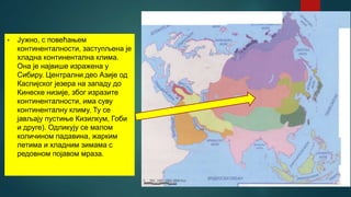 • Јужно, с повећањем
континенталности, заступљена је
хладна континентална клима.
Она је највише изражена у
Сибиру. Централни део Азије од
Каспијског језера на западу до
Кинеске низије, због изразите
континенталности, има суву
континенталну климу. Ту се
јављају пустиње Кизилкум, Гоби
и друге). Одликују се малом
количином падавина, жарким
летима и хладним зимама с
редовном појавом мраза.
 