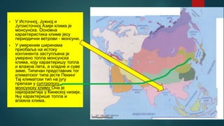• У Источној, Јужној и
Југоисточној Азији клима је
монсунска. Основна
карактеристика климе јесу
периодични ветрови - монсуни.
• У умереним ширинама
приобаља на истоку
континента заступљена је
умерено топла монсунска
клима, коју карактеришу топла
и влажна лета, а хладне и суве
зиме. Типичан представник тог
климатског типа јесте Пекинг
Тај климатски тип на југу
прелази у суптропску
монсунску климу Она је
најизразитија у Кинеској низији.
Њу карактерише топла и
влажна клима.
 