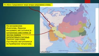 На висоравнима
(Анатолија, Иранска
висораван) заступљена је
суптропска сува клима са
честом појавом
полупустиња и пустиња.
Тропска сува клима
(пустињска) заступљена је
на Арабијском полуострву.
Уз обалу Средоземног мора влада средоземна клима.
 