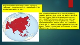 Азији припада више од четири петине територије
Евроазије. Са површином од 44,5 милиона км2, Азија
је највећи континент на свету
Име континента изведено је од асирске речи Асу, у
значењу „излазак сунца",„исток"или„земља светлости".
За старе Асирце, Азија је била само део простора
источно од Месопотамије, на оној страни света где
сунце излази. Временом су овај појам од Асираца
преузели Феничани, а затим стари Грци и Римљани.
Стари Грци су у почетку Азијом означавали полуострво
између Егејског и Црног мора, да би касније тај појам
обухватио цео континент.
 