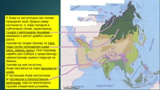 У Азији су заступљени сви типови
природних зона. Крајњи север
континента, тј. појас поларне и
субполарне климе, карактерише
тундра с вегетацијом лишајева,
маховина и ретког дрвећа ниског
раста.
Јужније од тундре пружају се тајге,
појас густих четинарских шума
(јела, смрека, ариш). Оне покривају
највећи део Сибира и представљају
најпространије шумско подручје на
Земљи.
Јужније од њих на истоку
Азије наставља се појас мешовитих
шума.
У пустињама Азије заступљена
је пустињска и полупустињска
вегетација, која се прилагодила
сушним климатским условима.
 