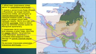 У областима средоземне климе
јавља се средоземна вегетација.
У Јужној и Југоисточној Азији (Индија
и Индокина), где влада тропска
монсунска клима, заступљене су
тропске монсунске шуме. То су
сезонски влажне шуме, у којима
дрвеће за време сушне зиме
одбацује лишће. Често се и ове шуме
називају џунглама, мада су мање
бујне од тропских кишних шума на
Малајском архипелагу.
У пределима где је сушни период
јаче изражен и дуже траје, простиру
се саване (Декан). На југоистоку
Азије (Малајски архипелаг), у
условима екваторијалне климе,
јављају се џунгле (тропске кишне
шуме).
На високим планинама доминира
планинска вегетација.
 