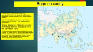 Воде на копну
Копнене воде Азије неравномерно су
распоређене. Пустиње су изразито безводне,
док велике низије одликује густа хидрографска
мрежа.
Све велике азијске реке извиру у централним
планинским областима и теку према северу,
истоку и југу.
Сливу Северног леденог океана
припадају велике сибирске реке:
06, Јенисеј и Лена.
Сибирске реке су залеђене више месеци током
године. За време кратког лета, њима тече велика
количина воде, услед киша и отапања леда. Те
реке имају велики саобрађајни (пловне реке) и
економски значај (велики хидроенергетски
потенцијал у горњим токовима).
 