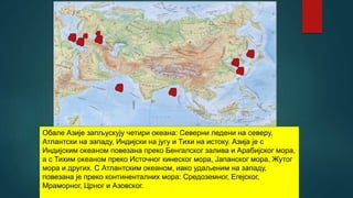 Обале Азије запљускују четири океана: Северни ледени на северу,
Атлантски на западу, Индијски на југу и Тихи на истоку. Азија је с
Индијским океаном повезана преко Бенгалског залива и Арабијског мора,
а с Тихим океаном преко Источног кинеског мора, Јапанског мора, Жутог
мора и других. С Атлантским океаном, иако удаљеним на западу,
повезана је преко континенталних мора: Средоземног, Егејског,
Мраморног, Црног и Азовског.
 
