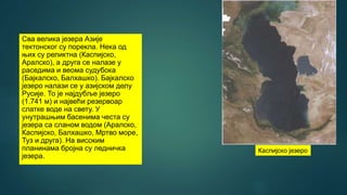 Сва велика језера Азије
тектонског су порекла. Нека од
њих су реликтна (Каспијско,
Аралско), а друга се налазе у
раседима и веома судубока
(Бајкалско, Балхашко). Бајкалско
језеро налази се у азијском делу
Русије. То је најдубље језеро
(1.741 м) и највећи резервоар
слатке воде на свету. У
унутрашњим басенима честа су
језера са сланом водом (Аралско,
Каспијско, Балхашко, Мртво море,
Туз и друга). На високим
планинама бројна су ледничка
језера.
Каспијско језеро
 