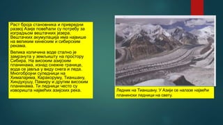 Раст броја становника и привредни
развој Азије повећали су потребу за
изградњом вештачких језера.
Вештачких акумулација има највише
на великим кинеским и сибирским
рекама.
Велика количина воде стално је
замрзнута у земљишту на простору
Сибира. На високим азијским
планинама, изнад снежне границе,
вода се јавља у виду снега и леда.
Многобројни суледници на
Хималајима, Каракоруму, Тианшану,
Хиндукушу, Памиру и другим високим
планинама. Ти ледници често су
изворишта највећих азијских река. Ледник на Тианшану. У Азији се налазе највећи
планински ледници на свету.
 