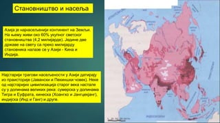 Становништво и насеља
Азија је најнасељенији континент на Земљи.
На њему живи око 60% укупног светског
становништва (4,2 милијарде). Једине две
државе на свету са преко милијарду
становника налазе се у Азији - Кина и
Индија.
Најстарији трагови насељености у Азији датирају
из праисторије (Јавански и Пекиншки човек). Неке
од најстаријих цивилизација старог века настале
су у долинама великих река: сумерска у долинама
Тигра и Еуфрата, кинеска (Хоангхо и Јангцекјанг),
индијска (Инд и Ганг) и друге.
 