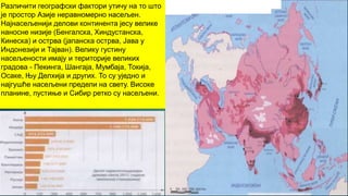 Различити географски фактори утичу на то што
је простор Азије неравномерно насељен.
Најнасељенији делови континента јесу велике
наносне низије (Бенгалска, Хиндустанска,
Кинеска) и острва (јапанска острва, Јава у
Индонезији и Тајван). Велику густину
насељености имају и територије великих
градова - Пекинга, Шангаја, Мумбаја, Токија,
Осаке, Њу Делхија и других. То су уједно и
најгушће насељени предели на свету. Високе
планине, пустиње и Сибир ретко су насељени.
 