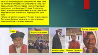 Више од половине укупног становништва Азије чини
монголоидна или жута раса (Југоисточна, Источна и
Средња Азија). Остали народи углавном припадају
европеидној или белој раси (Јужна и Југозападна
Азија). У неким пределима Јужне и Југоисточне Азије
живе малобројни припадници негроидне или црне
расе.
Најбројнији азијски народи јесу Кинези, Индуси, Арапи,
Бенгалци и Јапанци. Ујезичком погледу доминира
кинеско-тибетанска језичка породица.
Кинез Монголски коњаник
Авганистанац Дечак са Тајланда
Арапин из Кувајта
 
