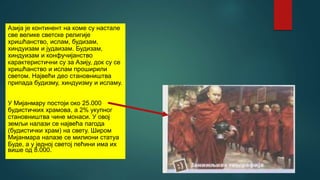 Азија је континент на коме су настале
све велике светске религије
хришћанство, ислам, будизам,
хиндуизам и јудаизам. Будизам,
хиндуизам и конфучијанство
карактеристични су за Азију, док су се
хришћанство и ислам проширили
светом. Највећи део становништва
припада будизму, хиндуизму и исламу.
У Мијанмару постоји око 25.000
будистичких храмова, а 2% укупног
становништва чине монаси. У овој
земљи налази се највећа пагода
(будистички храм) на свету. Широм
Мијанмара налазе се милиони статуа
Буде, а у једној светој пећини има их
више од 8.000.
 
