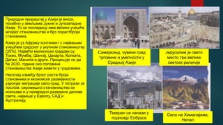 Природни прираштај у Азији је висок,
посебно у земљама Јужне и Југозападне
Азије. То за последицу има велико учешће
младог становништва и брз порастброја
становника.
Азија је уз Африку континент с најмањим
учешћем градског у укупном становништву
(35%). Највећи милионски градови су:
Токио, Мумбај, Шангај, Џакарта, Колката,
Делхи, Манила и други. Процењује се да
ће 2030. године око половине
становништва Азије живети у градовима.
Несклад између брзог раста броја
становника и економске развијености
узрокује миграције село-град. У потрази за
послом, сиромашно становништво се
исељава и у привредно развијене делове
света, највише у Европу, САД и
Аустралију.
Самарканд, чувени град
трговине и уметности у
Средњој Азији
Јерусалим је свето
место три велике
светске религије
Техеран се налази у
подножју Елбруса
Село на Хималајима,
Непал
 