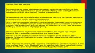 Природна богатства и привреда
Територијално велике државе имају разноврсна, обимна и квалитетна природна богатства (Кина,
Индија, Индонезија, Русија). Неке мале државе Југозападне Азије су-богате захваљујући великим
резервама нафте (Кувајт, Катар, Бахреин, Уједињени Арапски Емирати).
Најзначајнији природни ресурси Сибира јесу четинарске шуме, руде, воде, угаљ, нафта и природни гас.
У великим наносним низијама развијена је пољопривреда.
Често се на истим површинама обављају до три жетве годишње. Најзначајнија ратарска култура јесте
пиринач. На Азију отпада 9/10 целокупне светске производње пиринча. Азијске земље су познате по
плантажној производњи тропског воћа, чаја, каучука, јуте, шећерне трске и друго. Разне врсте зачина
такоће су од великог значаја за међународну.трговину.
Становништво степских, полупустињских и планинских области, због оскудице воде и плодног
земљишта, бави се номадским сточарством (овце, козе, камиле, коњи).
Тропске кишне шуме богате су квалитетним и скупоценим врстама дрвета - сандалово, абонос,
махагони, тиково и друга. Површине под шумама се интензивно смањују за потребе пољопривреде и
дрвне индустрије.
Земље Азије имају све значајнију улбгу у савременој светској привреди. По снази, Кина је друга, а Јапан
трећа економија света. У другој половини 20. века брз привредни развој бележе привреде тзв.„азијских
змајева" (Хонг Конг, Јужна Кореја, Сингапур, Малезија), Индија, Индонезија и друге.
 