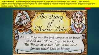 „Земљом свиле”, временом је пут између Европе и Азије постао познат као „Пут свиле". Први познати
Европљанин који је прошао тим путем и о њему посредно оставио писано сведочанство био је венецијански
трговац Марко Поло (1254-1324).
 