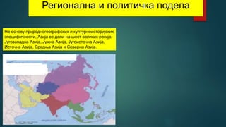 Регионална и политичка подела
На основу природногеографских и културноисторијских
специфичности, Азија се дели на шест великих регија:
Југозападна Азија, Јужна Азија, Југоисточна Азија,
Источна Азија, Средња Азија и Северна Азија.
 