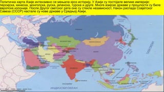 Политичка карта Азије интензивно се мењала кроз историју. У Азији су постојале велике империје:
персијска, кинеска, монголска, руска, јапанска, турска и друге. Многе азијске државе у прошлости су биле
европске колоније. После Другог светског рата оне су стекле независност. Након распада Совјетског
Савеза (СССР) настале су нове државе у Средњој Азији.
 