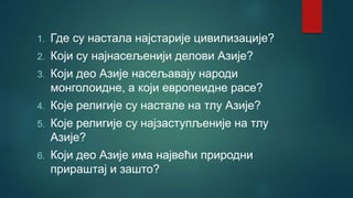1. Где су настала најстарије цивилизације?
2. Који су најнасељенији делови Азије?
3. Који део Азије насељавају народи
монголоидне, а који европеидне расе?
4. Које религије су настале на тлу Азије?
5. Које религије су најзаступљеније на тлу
Азије?
6. Који део Азије има највећи природни
прираштај и зашто?
 