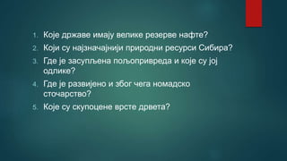 1. Које државе имају велике резерве нафте?
2. Који су најзначајнији природни ресурси Сибира?
3. Где је засупљена пољопривреда и које су јој
одлике?
4. Где је развијено и због чега номадско
сточарство?
5. Које су скупоцене врсте дрвета?
 