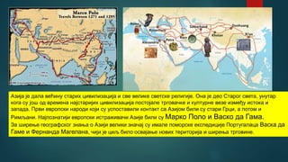 Азија је дала већину старих цивилизација и све велике светске религије. Она је део Старог света, унутар
кога су још од времена најстаријих цивилизација постојале трговачке и културне везе између истока и
запада. Први европски народи који су успоставили контакт са Азијом били су стари Грци, а потом и
Римљани. Најпознатији европски истраживачи Азије били су Марко Поло и Васко да Гама.
За ширење географског знања о Азији велики значај су имале поморске експедиције Португалаца Васка да
Гаме и Фернанда Магелана, чији је циљ било освајање нових територија и ширења трговине.
 