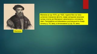 Магелан је од 1519. до 1522. године био на челу
шпанске поморске флоте, којаје западним морским
путем стигла до Малајског архипелага и опловила
свет. Географска истраживања унутрашњости Азије
почињу у 16. веку, а интензивна су од 18. века.
Магелан
 