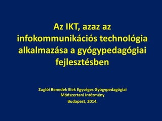 Az IKT, azaz az
infokommunikációs technológia
alkalmazása a gyógypedagógiai
fejlesztésben
Zuglói Benedek Elek Egységes Gyógypedagógiai
Módszertani Intézmény
Budapest, 2014.

 