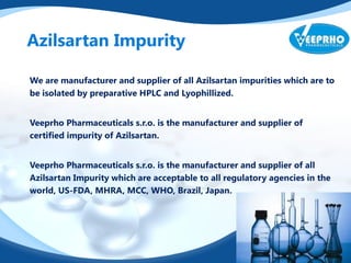 Azilsartan Impurity
We are manufacturer and supplier of all Azilsartan impurities which are to
be isolated by preparative HPLC and Lyophillized.
Veeprho Pharmaceuticals s.r.o. is the manufacturer and supplier of
certified impurity of Azilsartan.
Veeprho Pharmaceuticals s.r.o. is the manufacturer and supplier of all
Azilsartan Impurity which are acceptable to all regulatory agencies in the
world, US-FDA, MHRA, MCC, WHO, Brazil, Japan.
 