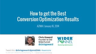 How to get the Best
Conversion Optimization Results
AZIMA | January 16, 2014

Chris Goward
Founder & CEO
WiderFunnel

@chrisgoward
Tweet this: @chrisgoward @joinAZIMA #awesome

© 2007-2013 WiderFunnel Marketing Inc. | widerfunnel.com/blog

 