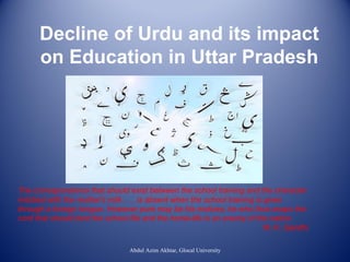 Decline of Urdu and its impact
on Education in Uttar Pradesh

The correspondence that should exist between the school training and the character
imbibed with the mother's milk . . . is absent when the school training is given
through a foreign tongue. However pure may be his motives, he who thus snaps the
cord that should bind the school life and the home-life is an enemy of the nation.
M. K. Gandhi
Abdul Azim Akhtar, Glocal University

 