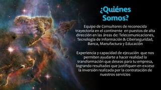 ¿Quiénes
Somos?
Equipo de Consultores de reconocida
trayectoria en el continente en puestos de alta
dirección en las áreas de: Telecomunicaciones,
Tecnología de Información & Ciberseguridad,
Banca, Manufactura y Educación
Experiencia y capacidad de ejecución que nos
permiten ayudarte a hacer realidad la
transformación que deseas para tu empresa,
logrando resultados que justifiquen en exceso
la inversión realizada por la contratación de
nuestros servicios
 