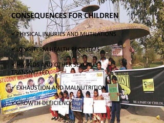 CONSEQUENCES FOR CHILDREN
PHYSICAL INJURIES AND MUTILATIONS
LONG-TERM HEALTH PROBLEMS
HIV/AIDS AND OTHER SEXUALLY
TRANSMITTED.
EXHAUSTION AND MALNUTRITION
GROWTH DEFICIENCY.
 