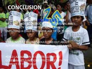 CONCLUSION
THE SOCIAL MALADY OF CHILD LABOUR CAN BE
BROUGHT UNDER CONTROL, IF EACH INDIVIDUAL TAKES
RESPONSIBILTY OF REPORTING ABOUT ANYONE
EMPLOYING A CHILD BELOW THE AGE OF 14 YEARS
THUS,INSTEAD OF ONE SHOULD FIND OUT ABOUT
REPORTING CHILD LABOUR CAN ACTUALLY BE SAVED
CHLD LABOUR CAN BE CONTROLLED IF THE
GOVERNMNET FUNCTIONS EFFECTIVELY WITH THE
SUPPORT OF THE PUBLIC.
 