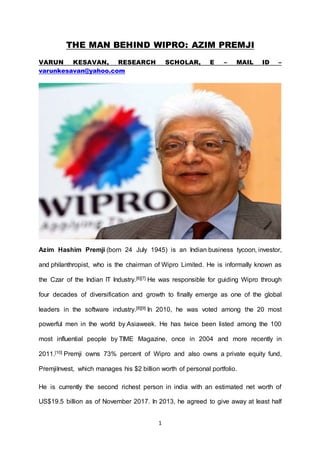 1
THE MAN BEHIND WIPRO: AZIM PREMJI
VARUN KESAVAN, RESEARCH SCHOLAR, E – MAIL ID –
varunkesavan@yahoo.com
Azim Hashim Premji (born 24 July 1945) is an Indian business tycoon, investor,
and philanthropist, who is the chairman of Wipro Limited. He is informally known as
the Czar of the Indian IT Industry.[6][7] He was responsible for guiding Wipro through
four decades of diversification and growth to finally emerge as one of the global
leaders in the software industry.[8][9] In 2010, he was voted among the 20 most
powerful men in the world by Asiaweek. He has twice been listed among the 100
most influential people by TIME Magazine, once in 2004 and more recently in
2011.[10] Premji owns 73% percent of Wipro and also owns a private equity fund,
PremjiInvest, which manages his $2 billion worth of personal portfolio.
He is currently the second richest person in india with an estimated net worth of
US$19.5 billion as of November 2017. In 2013, he agreed to give away at least half
 