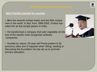 AZIM PREMJI’S LIFE-AT A GLANCEBorn in the year of 1945 in Bombay.Bhora muslim by religion.He has completed his electronic engineering from Stanford University, USA.AS A BUSINESS PERSONALITY HIS JOURNEY TOWARDS SUCESSHe had took over the reign of his family run business at the young age of 21 in 1986.The biggest hurdle was to win the confidence of the shareholders.Diversification of family run business into a large empire.From vegetables oil business to one of the largest IT service provider and software behemoth.