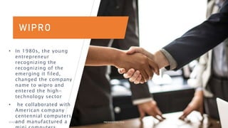 WIPRO
• In 1980s, the young
entrepreneur
recognizing the
recognizing of the
emerging it filed,
changed the company
name to wipro and
entered the high-
technology sector
• he collaborated with
American company
centennial computers
and manufactured a
3/15/2023 PRESENTATION TITLE 10
 