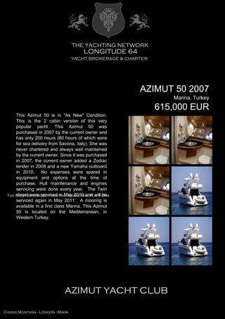 AZIMUT 50 2007
Marina, Turkey
615,000 EUR
This Azimut 50 is in "As New" Condition.
This is the 2 cabin version of this very
popular yacht. This Azimut 50 was
purchased in 2007 by the current owner and
has only 200 hours (80 hours of which were
for sea delivery from Savona, Italy). She was
never chartered and always well maintained
by the current owner. Since it was purchased
in 2007, the current owner added a Zodiac
tender in 2008 and a new Yamaha outboard
in 2010. No expenses were spared in
equipment and options at the time of
purchase. Hull maintenance and engines
servicing were done every year. The Twin
diesel were serviced in May 2010 and will be
serviced again in May 2011. A mooring is
available in a first class Marina. This Azimut
50 is located on the Mediterranean, in
Western Turkey.
 