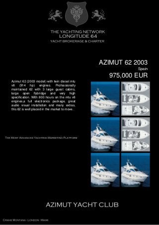 AZIMUT 62 2003
Spain
975,000 EUR
Azimut 62 (2003 model) with twin diesel mtu
v8 (914 hp) engines. Professionally
maintained 62 with 3 large guest cabins,
large open flybridge and very high
specification. With 800 hours on the mtu v8
engines,a full electronics package, great
audio visual installation and many extras,
this 62 is well placed in the market to move.
 