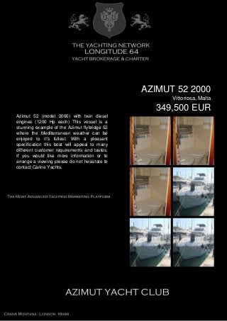 AZIMUT 52 2000
Vittoriosa, Malta
349,500 EUR
Azimut 52 (model 2000) with twin diesel
engines (1200 Hp each) This vessel is a
stunning example of the Azimut flybridge 52
where the Mediterranean weather can be
enjoyed to it's fullest. With a pleasant
specification this boat will appeal to many
different customer requirements and tastes.
If you would like more information or to
arrange a viewing please do not hesistate to
contact Carine Yachts.
 