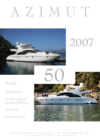 AZIMUT

                                                                                   2007


For Sale
                                             50
One Owner

As New Condition
Less than 200 Hours

Twin Diesel

Located in Turkey




     L o n g i t u d e 6 4 S w i t z e r l a n d - + 41 ( 0 ) 2 7 4 8 3 1 2 2 0
               w w w . l o n g i t u d e 6 4 . c h - Ya c h t B r o k e r a g e & C h a r t e r
 