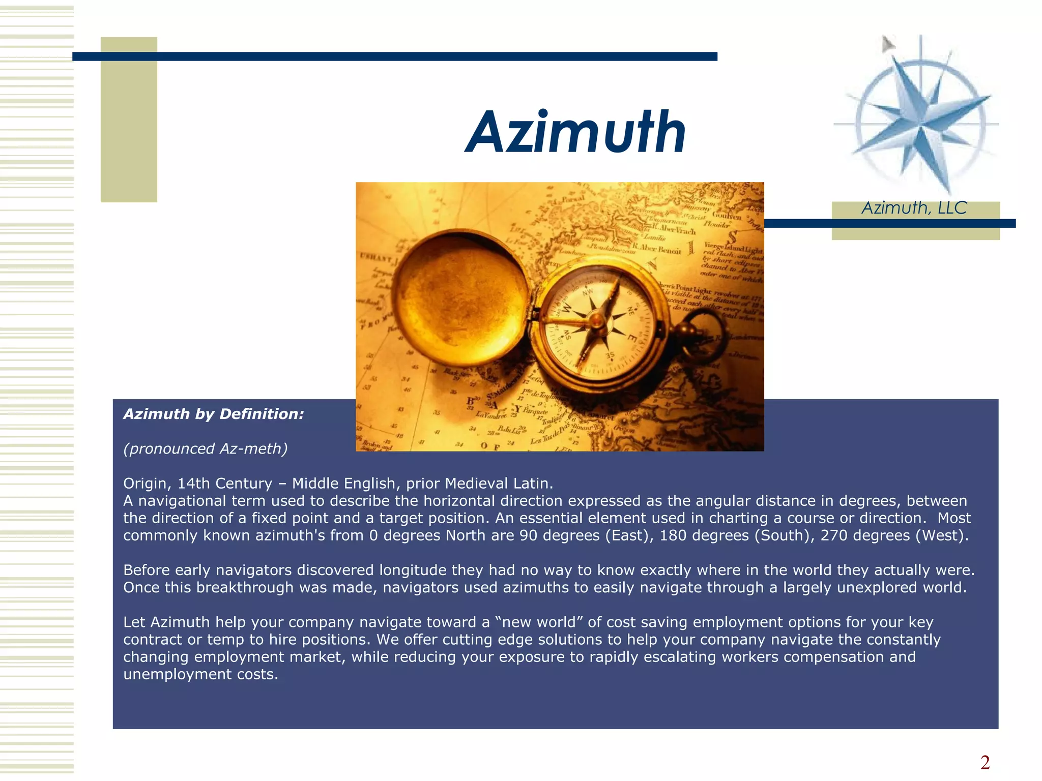 Azimuth Azimuth, LLC Azimuth by Definition:  (pronounced Az-meth)                                                       Origin, 14th Century – Middle English, prior Medieval Latin. A navigational term used to describe the horizontal direction expressed as the angular distance in degrees, between the direction of a fixed point and a target position. An essential element used in charting a course or direction.  Most commonly known azimuth's from 0 degrees North are 90 degrees (East), 180 degrees (South), 270 degrees (West). Before early navigators discovered longitude they had no way to know exactly where in the world they actually were.  Once this breakthrough was made, navigators used azimuths to easily navigate through a largely unexplored world.  Let Azimuth help your company navigate toward a “new world” of cost saving employment options for your key contract or temp to hire positions. We offer cutting edge solutions to help your company navigate the constantly changing employment market, while reducing your exposure to rapidly escalating workers compensation and unemployment costs.  