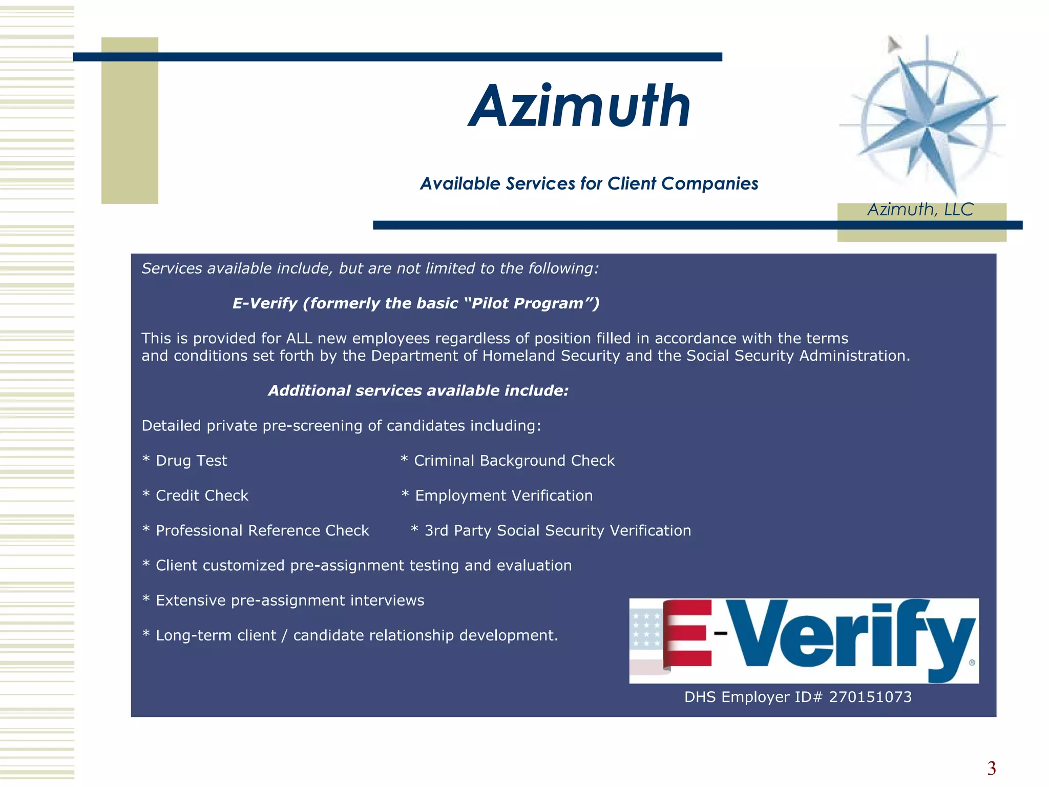 Azimuth   Available Services for Client Companies Azimuth, LLC DHS Employer ID# 270151073 Services available include, but are not limited to the following:                     E-Verify (formerly the basic “Pilot Program”)    This is provided for ALL new employees regardless of position filled in accordance with the terms  and conditions set forth by the Department of Homeland Security and the Social Security Administration.                             Additional services available include:  Detailed private pre-screening of candidates including:  * Drug Test                                  * Criminal Background Check  * Credit Check                              * Employment Verification  * Professional Reference Check        * 3rd Party Social Security Verification  * Client customized pre-assignment testing and evaluation * Extensive pre-assignment interviews  * Long-term client / candidate relationship development.       