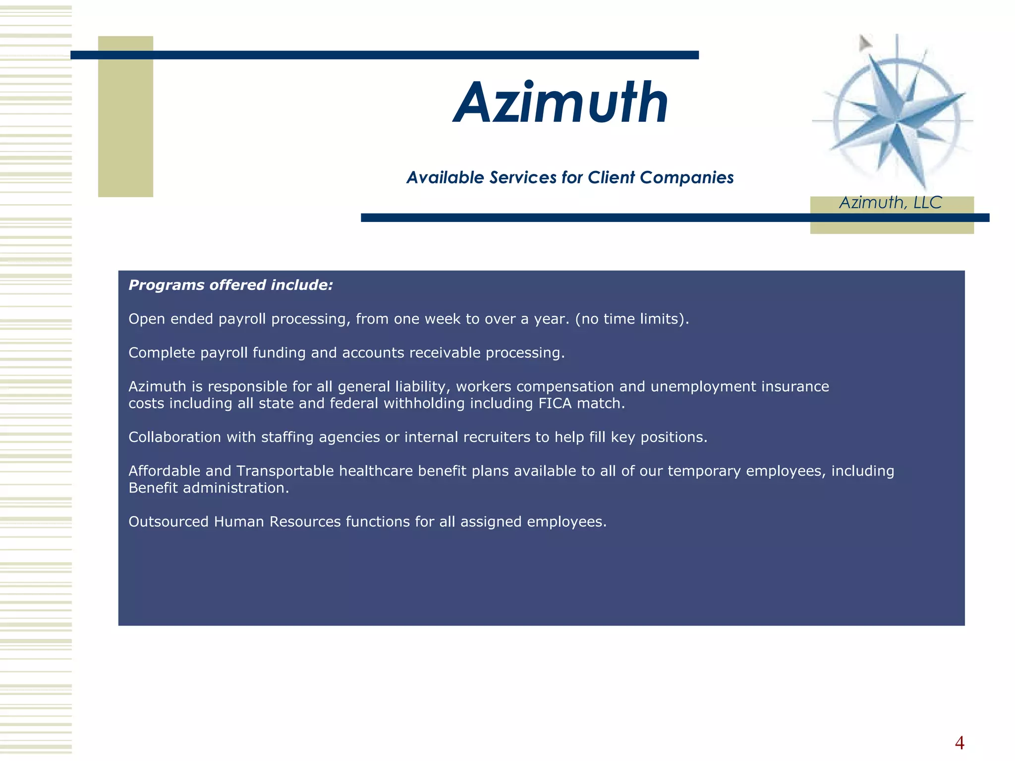 Azimuth   Available Services for Client Companies Azimuth, LLC Programs offered include: Open ended payroll processing, from one week to over a year. (no time limits).  Complete payroll funding and accounts receivable processing.  Azimuth is responsible for all general liability, workers compensation and unemployment insurance  costs including all state and federal withholding including FICA match.    Collaboration with staffing agencies or internal recruiters to help fill key positions.  Affordable and Transportable healthcare benefit plans available to all of our temporary employees, including  Benefit administration. Outsourced Human Resources functions for all assigned employees.  