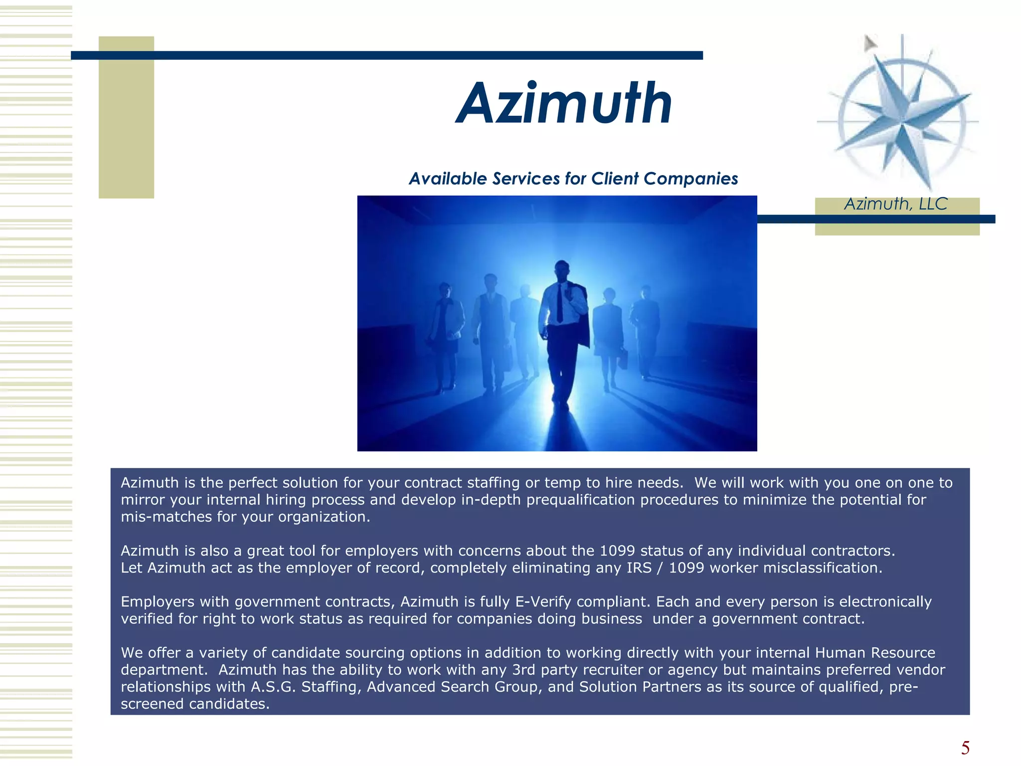 Azimuth   Available Services for Client Companies Azimuth, LLC Azimuth is the perfect solution for your contract staffing or temp to hire needs.  We will work with you one on one to mirror your internal hiring process and develop in-depth prequalification procedures to minimize the potential for  mis-matches for your organization.  Azimuth is also a great tool for employers with concerns about the 1099 status of any individual contractors.  Let Azimuth act as the employer of record, completely eliminating any IRS / 1099 worker misclassification.  Employers with government contracts, Azimuth is fully E-Verify compliant. Each and every person is electronically verified for right to work status as required for companies doing business  under a government contract. We offer a variety of candidate sourcing options in addition to working directly with your internal Human Resource department.  Azimuth has the ability to work with any 3rd party recruiter or agency but maintains preferred vendor relationships with A.S.G. Staffing, Advanced Search Group, and Solution Partners as its source of qualified, pre-screened candidates.  