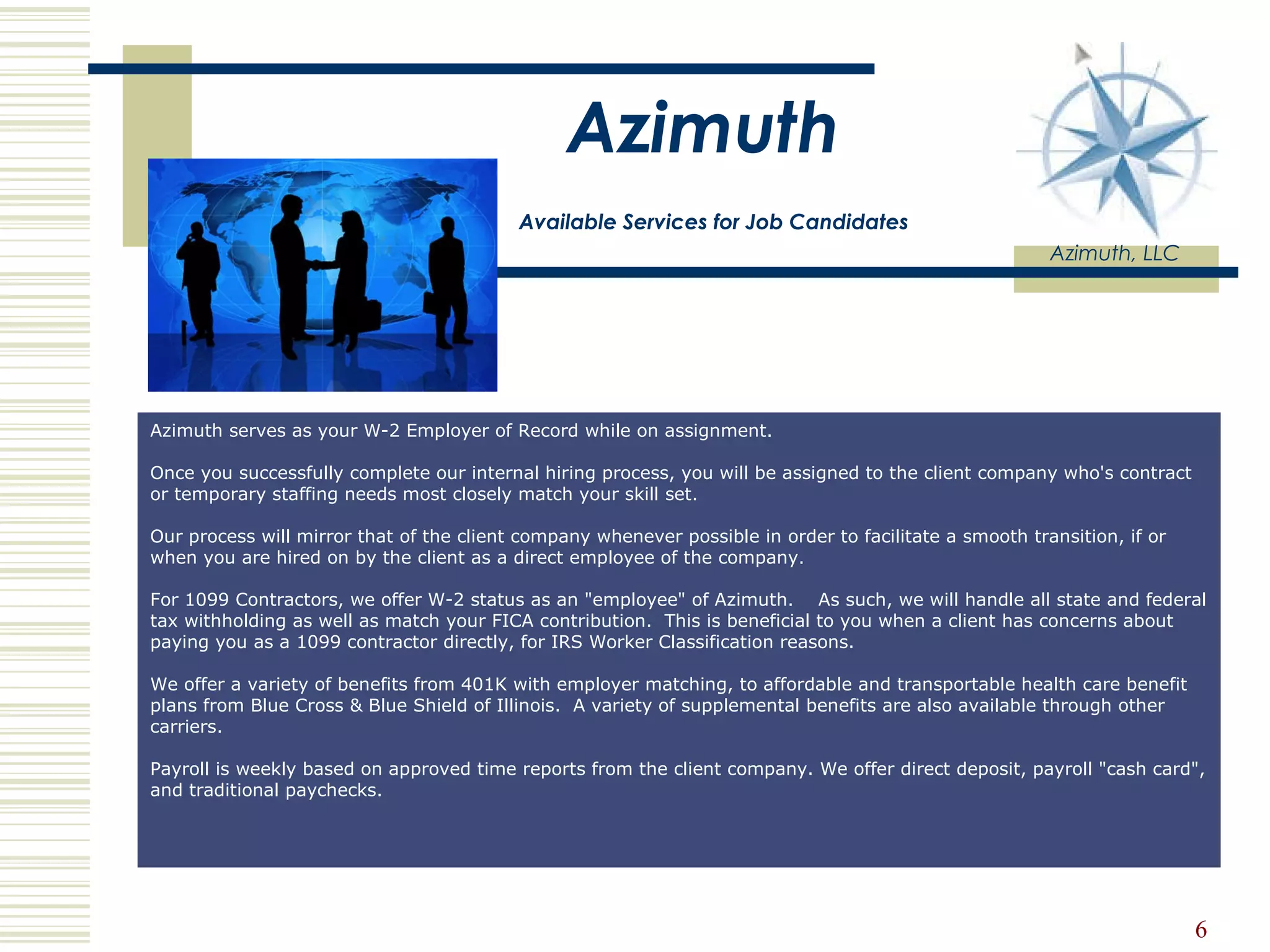Azimuth   Available Services for Job Candidates Azimuth, LLC Azimuth serves as your W-2 Employer of Record while on assignment.  Once you successfully complete our internal hiring process, you will be assigned to the client company who's contract or temporary staffing needs most closely match your skill set.  Our process will mirror that of the client company whenever possible in order to facilitate a smooth transition, if or when you are hired on by the client as a direct employee of the company.  For 1099 Contractors, we offer W-2 status as an &quot;employee&quot; of Azimuth.    As such, we will handle all state and federal tax withholding as well as match your FICA contribution.  This is beneficial to you when a client has concerns about paying you as a 1099 contractor directly, for IRS Worker Classification reasons.  We offer a variety of benefits from 401K with employer matching, to affordable and transportable health care benefit plans from Blue Cross & Blue Shield of Illinois.  A variety of supplemental benefits are also available through other carriers. Payroll is weekly based on approved time reports from the client company. We offer direct deposit, payroll &quot;cash card&quot;, and traditional paychecks. 