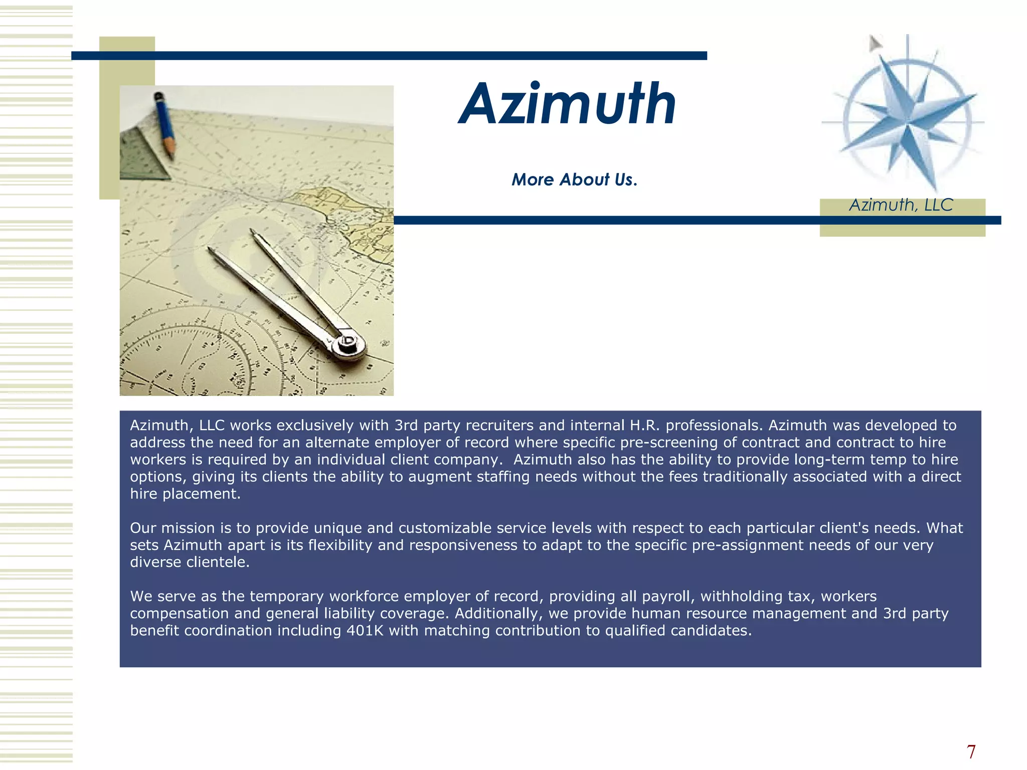 Azimuth   More About Us .   Azimuth, LLC Azimuth, LLC works exclusively with 3rd party recruiters and internal H.R. professionals. Azimuth was developed to address the need for an alternate employer of record where specific pre-screening of contract and contract to hire workers is required by an individual client company.  Azimuth also has the ability to provide long-term temp to hire options, giving its clients the ability to augment staffing needs without the fees traditionally associated with a direct hire placement.  Our mission is to provide unique and customizable service levels with respect to each particular client's needs. What sets Azimuth apart is its flexibility and responsiveness to adapt to the specific pre-assignment needs of our very diverse clientele.  We serve as the temporary workforce employer of record, providing all payroll, withholding tax, workers compensation and general liability coverage. Additionally, we provide human resource management and 3rd party benefit coordination including 401K with matching contribution to qualified candidates.  