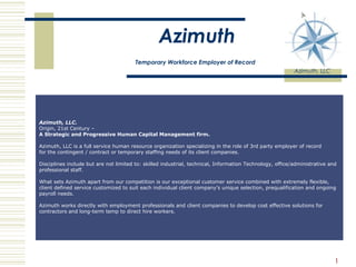 Azimuth   Temporary Workforce Employer of Record   Azimuth, LLC                                                                                                                                      Azimuth, LLC.                                                                               Origin, 21st Century –                                                                        A Strategic and Progressive Human Capital Management firm. Azimuth, LLC is a full service human resource organization specializing in the role of 3rd party employer of record for the contingent / contract or temporary staffing needs of its client companies.   Disciplines include but are not limited to: skilled industrial, technical, Information Technology, office/administrative and professional staff.  What sets Azimuth apart from our competition is our exceptional customer service combined with extremely flexible, client defined service customized to suit each individual client company’s unique selection, prequalification and ongoing payroll needs.   Azimuth works directly with employment professionals and client companies to develop cost effective solutions for contractors and long-term temp to direct hire workers.  