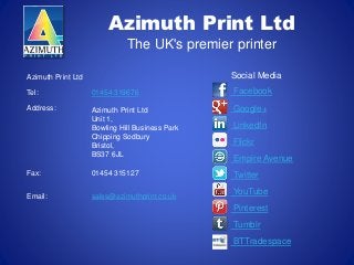 Azimuth Print Ltd
The UK's premier printer
Azimuth Print Ltd
Tel: 01454 319676
Address: Azimuth Print Ltd
Unit 1,
Bowling Hill Business Park
Chipping Sodbury
Bristol,
BS37 6JL
Fax: 01454 315127
Email: sales@azimuthprint.co.uk
Social Media
Facebook
Google+
LinkedIn
Flickr
Empire Avenue
Twitter
YouTube
Pinterest
Tumblr
BTTradespace
 