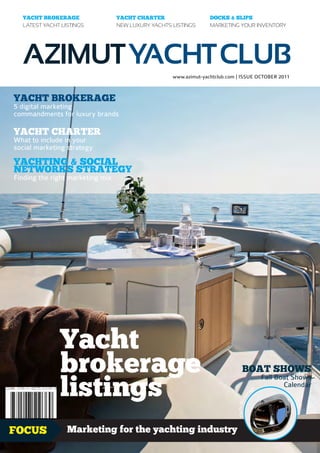 YACHT BROKERAGE                 YACHT CHARTER                   DOCKS & SLIPS
  LATEST YACHT LISTINGS           NEW LUXURY YACHTS LISTINGS      MARKETING YOUR INVENTORY




  AZIMUT YACHT CLUB
                                                    www.azimut-yachtclub.com | ISSUE OCTOBER 2011



YACHT BROKERAGE
5 digital marketing
commandments for luxury brands

YACHT CHARTER
What to include in your
social marketing strategy

YACHTING & SOCIAL
NETWORKS STRATEGY
Finding the right marketing mix




              Yacht
              brokerage                                                          BOAT SHOWS

              listings
                                                                                                     Fall Boat Shows
                                                                                                 e
                                                                                                            Calendar
                                                                                            ag
                                                                                        r
                                                                                      ke
                                                                             Yacht Bro




FOCUS            Marketing for the yachting industry                                                           1.99£
 